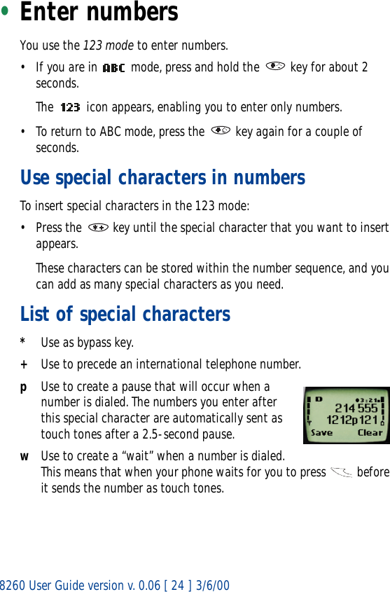 8260 User Guide version v. 0.06 [ 24 ] 3/6/00•Enter numbersYou use the 123 mode to enter numbers. • If you are in   mode, press and hold the   key for about 2 seconds. The   icon appears, enabling you to enter only numbers.• To return to ABC mode, press the   key again for a couple of seconds.Use special characters in numbersTo insert special characters in the 123 mode: • Press the   key until the special character that you want to insert appears. These characters can be stored within the number sequence, and you can add as many special characters as you need.List of special characters*Use as bypass key.+Use to precede an international telephone number.pUse to create a pause that will occur when a number is dialed. The numbers you enter after this special character are automatically sent as touch tones after a 2.5-second pause.wUse to create a “wait” when a number is dialed. This means that when your phone waits for you to press   before it sends the number as touch tones.