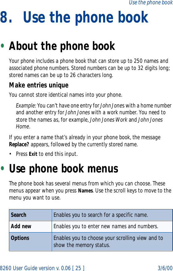 8260 User Guide version v. 0.06 [ 25 ] 3/6/00Use the phone book8. Use the phone book•About the phone book Your phone includes a phone book that can store up to 250 names and associated phone numbers. Stored numbers can be up to 32 digits long; stored names can be up to 26 characters long.Make entries uniqueYou cannot store identical names into your phone. Example: You can’t have one entry for John Jones with a home number and another entry for John Jones with a work number. You need to store the names as, for example, John Jones Work and John Jones Home. If you enter a name that’s already in your phone book, the message Replace? appears, followed by the currently stored name.• Press Exit to end this input.•Use phone book menusThe phone book has several menus from which you can choose. These menus appear when you press Names. Use the scroll keys to move to the menu you want to use.Search Enables you to search for a specific name.Add new Enables you to enter new names and numbers.Options Enables you to choose your scrolling view and to show the memory status.