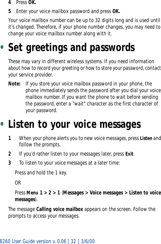 8260 User Guide version v. 0.06 [ 32 ] 3/6/004Press OK.5Enter your voice mailbox password and press OK.Your voice mailbox number can be up to 32 digits long and is used until it’s changed. Therefore, if your phone number changes, you may need to change your voice mailbox number along with it.•Set greetings and passwordsThese may vary in different wireless systems. If you need information about how to record your greeting or how to store your password, contact your service provider.Note: If you store your voice mailbox password in your phone, the phone immediately sends the password after you dial your voice mailbox number. If you want the phone to wait before sending the password, enter a &quot;wait&quot; character as the first character of your password. •Listen to your voice messages1When your phone alerts you to new voice messages, press Listen and follow the prompts. 2If you’d rather listen to your messages later, press Exit.3To listen to your voice messages at a later time:Press and hold the 1 key. ORPress Menu 1 &gt; 2 &gt; 1 (Messages &gt; Voice messages &gt; Listen to voice messages).The message Calling voice mailbox appears on the screen. Follow the prompts to access your messages.