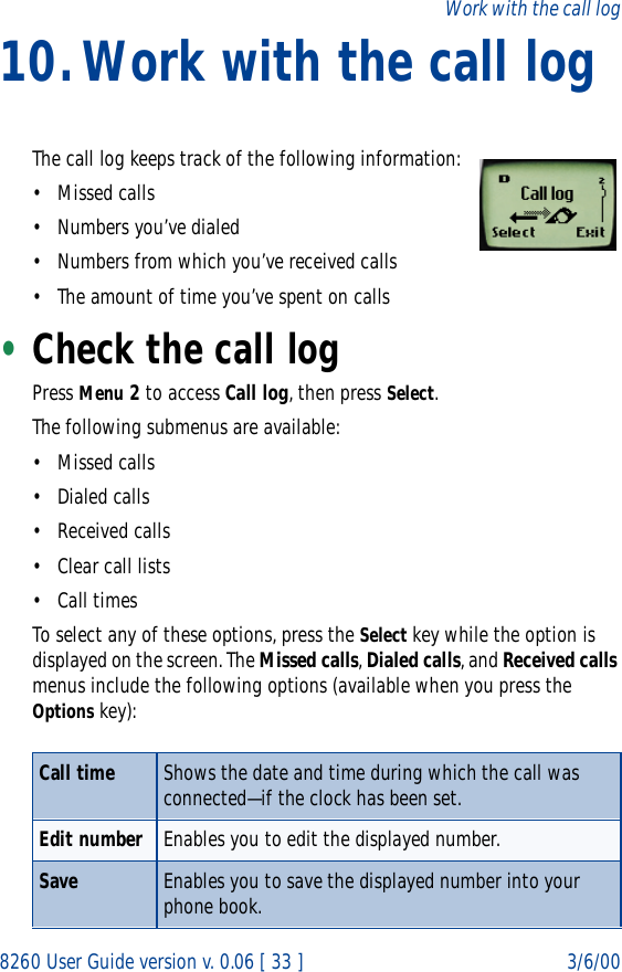 8260 User Guide version v. 0.06 [ 33 ] 3/6/00Work with the call log10.Work with the call logThe call log keeps track of the following information:•Missed calls• Numbers you’ve dialed• Numbers from which you’ve received calls• The amount of time you’ve spent on calls•Check the call logPress Menu 2 to access Call log, then press Select. The following submenus are available:•Missed calls• Dialed calls• Received calls• Clear call lists• Call timesTo select any of these options, press the Select key while the option is displayed on the screen. The Missed calls, Dialed calls, and Received calls menus include the following options (available when you press the Options key):Call time Shows the date and time during which the call was connected—if the clock has been set. Edit number Enables you to edit the displayed number.Save Enables you to save the displayed number into your phone book.