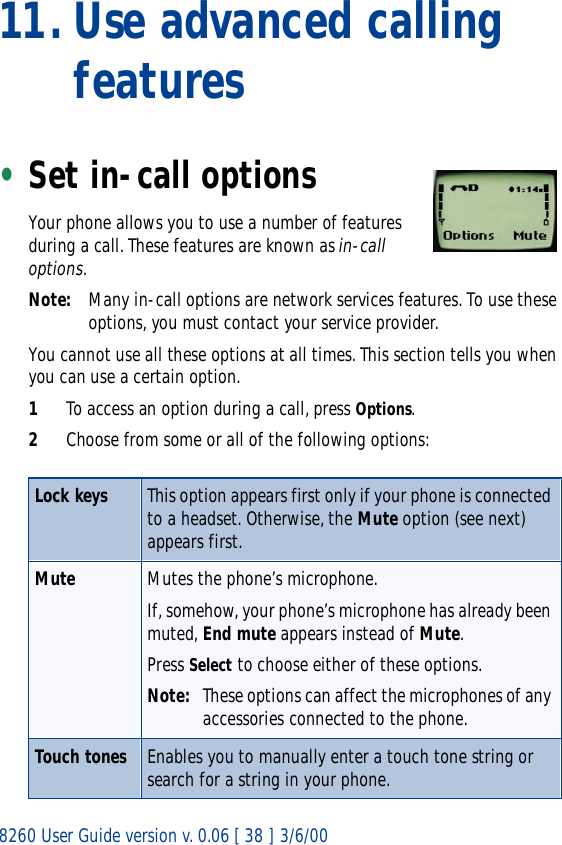 8260 User Guide version v. 0.06 [ 38 ] 3/6/0011. Use advanced calling features•Set in-call optionsYour phone allows you to use a number of features during a call. These features are known as in-call options.Note: Many in-call options are network services features. To use these options, you must contact your service provider.You cannot use all these options at all times. This section tells you when you can use a certain option.1To access an option during a call, press Options. 2Choose from some or all of the following options: Lock keys This option appears first only if your phone is connected to a headset. Otherwise, the Mute option (see next) appears first.Mute Mutes the phone’s microphone.If, somehow, your phone’s microphone has already been muted, End mute appears instead of Mute.Press Select to choose either of these options.Note: These options can affect the microphones of any accessories connected to the phone.Touch tones Enables you to manually enter a touch tone string or search for a string in your phone. 