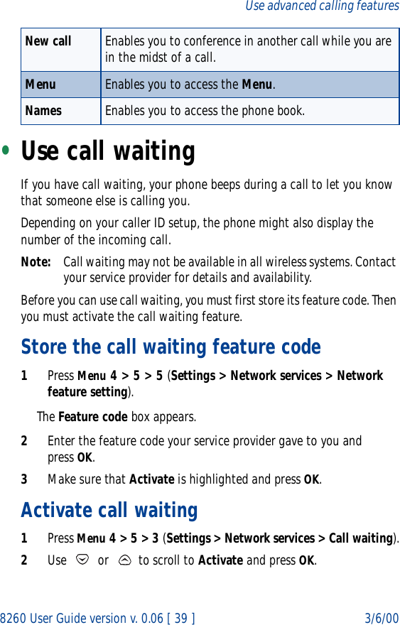 8260 User Guide version v. 0.06 [ 39 ] 3/6/00Use advanced calling features•Use call waitingIf you have call waiting, your phone beeps during a call to let you know that someone else is calling you.Depending on your caller ID setup, the phone might also display the number of the incoming call. Note: Call waiting may not be available in all wireless systems. Contact your service provider for details and availability.Before you can use call waiting, you must first store its feature code. Then you must activate the call waiting feature. Store the call waiting feature code1Press Menu 4 &gt; 5 &gt; 5 (Settings &gt; Network services &gt; Network feature setting).The Feature code box appears.2Enter the feature code your service provider gave to you and press OK.3Make sure that Activate is highlighted and press OK.Activate call waiting1Press Menu 4 &gt; 5 &gt; 3 (Settings &gt; Network services &gt; Call waiting).2Use   or   to scroll to Activate and press OK.New call Enables you to conference in another call while you are in the midst of a call. Menu Enables you to access the Menu.Names Enables you to access the phone book.