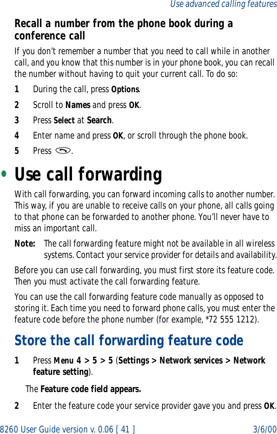 8260 User Guide version v. 0.06 [ 41 ] 3/6/00Use advanced calling featuresRecall a number from the phone book during a conference callIf you don’t remember a number that you need to call while in another call, and you know that this number is in your phone book, you can recall the number without having to quit your current call. To do so:1During the call, press Options.2Scroll to Names and press OK.3Press Select at Search.4Enter name and press OK, or scroll through the phone book.5Press .•Use call forwardingWith call forwarding, you can forward incoming calls to another number. This way, if you are unable to receive calls on your phone, all calls going to that phone can be forwarded to another phone. You’ll never have to miss an important call.Note: The call forwarding feature might not be available in all wireless systems. Contact your service provider for details and availability.Before you can use call forwarding, you must first store its feature code. Then you must activate the call forwarding feature. You can use the call forwarding feature code manually as opposed to storing it. Each time you need to forward phone calls, you must enter the feature code before the phone number (for example, *72 555 1212).Store the call forwarding feature code1Press Menu 4 &gt; 5 &gt; 5 (Settings &gt; Network services &gt; Network feature setting).The Feature code field appears.2Enter the feature code your service provider gave you and press OK.