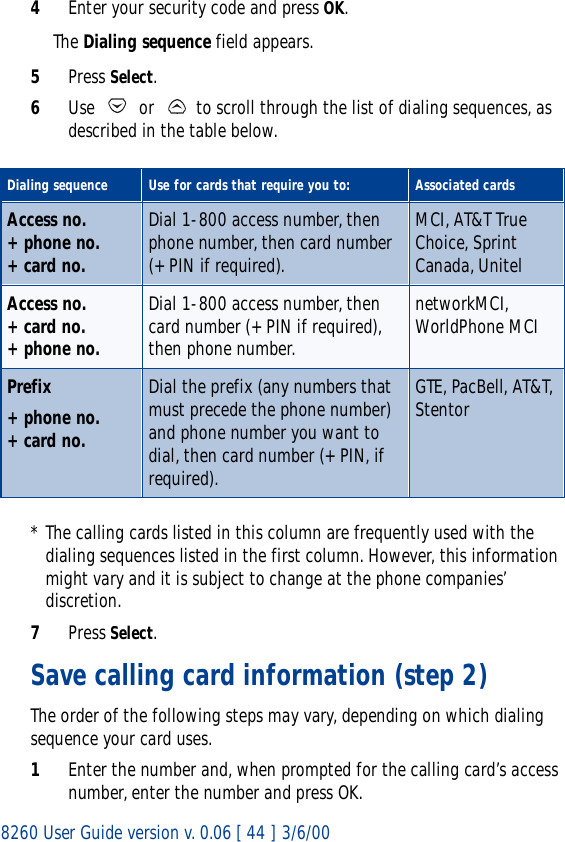 8260 User Guide version v. 0.06 [ 44 ] 3/6/004Enter your security code and press OK. The Dialing sequence field appears.5Press Select.6Use   or   to scroll through the list of dialing sequences, as described in the table below.* The calling cards listed in this column are frequently used with the dialing sequences listed in the first column. However, this information might vary and it is subject to change at the phone companies’ discretion.7Press Select.Save calling card information (step 2)The order of the following steps may vary, depending on which dialing sequence your card uses.1Enter the number and, when prompted for the calling card’s access number, enter the number and press OK.Dialing sequence Use for cards that require you to: Associated cardsAccess no.+ phone no.+ card no. Dial 1-800 access number, then phone number, then card number (+ PIN if required).MCI, AT&amp;T True Choice, Sprint Canada, UnitelAccess no.+ card no.+ phone no.Dial 1-800 access number, then card number (+ PIN if required), then phone number.networkMCI, WorldPhone MCIPrefix + phone no.+ card no.Dial the prefix (any numbers that must precede the phone number) and phone number you want to dial, then card number (+ PIN, if required).GTE, PacBell, AT&amp;T, Stentor