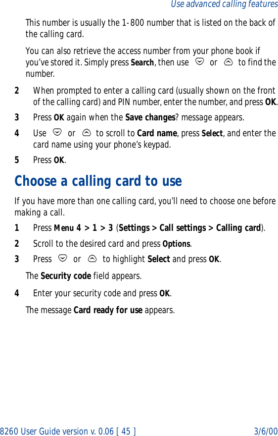 8260 User Guide version v. 0.06 [ 45 ] 3/6/00Use advanced calling featuresThis number is usually the 1-800 number that is listed on the back of the calling card.You can also retrieve the access number from your phone book if you’ve stored it. Simply press Search, then use   or   to find the number.2When prompted to enter a calling card (usually shown on the front of the calling card) and PIN number, enter the number, and press OK.3Press OK again when the Save changes? message appears.4Use   or   to scroll to Card name, press Select, and enter the card name using your phone’s keypad. 5Press OK.Choose a calling card to useIf you have more than one calling card, you’ll need to choose one before making a call.1Press Menu 4 &gt; 1 &gt; 3 (Settings &gt; Call settings &gt; Calling card).2Scroll to the desired card and press Options.3Press   or   to highlight Select and press OK.The Security code field appears.4Enter your security code and press OK. The message Card ready for use appears.
