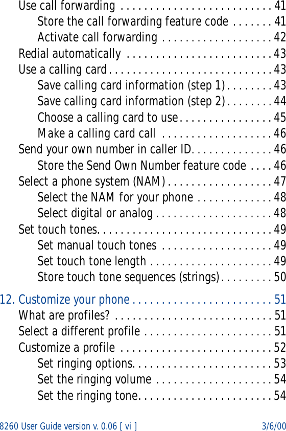 8260 User Guide version v. 0.06 [ vi ] 3/6/00Use call forwarding . . . . . . . . . . . . . . . . . . . . . . . . . . 41Store the call forwarding feature code . . . . . . . 41Activate call forwarding . . . . . . . . . . . . . . . . . . . 42Redial automatically . . . . . . . . . . . . . . . . . . . . . . . . . 43Use a calling card. . . . . . . . . . . . . . . . . . . . . . . . . . . . 43Save calling card information (step 1). . . . . . . . 43Save calling card information (step 2). . . . . . . . 44Choose a calling card to use. . . . . . . . . . . . . . . . 45Make a calling card call  . . . . . . . . . . . . . . . . . . . 46Send your own number in caller ID. . . . . . . . . . . . . . 46Store the Send Own Number feature code . . . . 46Select a phone system (NAM) . . . . . . . . . . . . . . . . . . 47Select the NAM for your phone . . . . . . . . . . . . . 48Select digital or analog . . . . . . . . . . . . . . . . . . . . 48Set touch tones. . . . . . . . . . . . . . . . . . . . . . . . . . . . . . 49Set manual touch tones . . . . . . . . . . . . . . . . . . . 49Set touch tone length . . . . . . . . . . . . . . . . . . . . . 49Store touch tone sequences (strings). . . . . . . . . 5012. Customize your phone . . . . . . . . . . . . . . . . . . . . . . . . 51What are profiles? . . . . . . . . . . . . . . . . . . . . . . . . . . . 51Select a different profile . . . . . . . . . . . . . . . . . . . . . . 51Customize a profile . . . . . . . . . . . . . . . . . . . . . . . . . . 52Set ringing options. . . . . . . . . . . . . . . . . . . . . . . . 53Set the ringing volume . . . . . . . . . . . . . . . . . . . . 54Set the ringing tone. . . . . . . . . . . . . . . . . . . . . . . 54