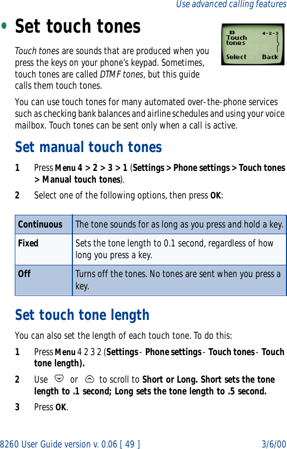 8260 User Guide version v. 0.06 [ 49 ] 3/6/00Use advanced calling features•Set touch tonesTouch tones are sounds that are produced when you press the keys on your phone’s keypad. Sometimes, touch tones are called DTMF tones, but this guide calls them touch tones.You can use touch tones for many automated over-the-phone services such as checking bank balances and airline schedules and using your voice mailbox. Touch tones can be sent only when a call is active. Set manual touch tones1Press Menu 4 &gt; 2 &gt; 3 &gt; 1 (Settings &gt; Phone settings &gt; Touch tones &gt; Manual touch tones).2Select one of the following options, then press OK:Set touch tone length You can also set the length of each touch tone. To do this:1Press Menu 4 2 3 2 (Settings - Phone settings - Touch tones - Touch tone length).2Use   or   to scroll to Short or Long. Short sets the tone length to .1 second; Long sets the tone length to .5 second.3Press OK.Continuous The tone sounds for as long as you press and hold a key.Fixed Sets the tone length to 0.1 second, regardless of how long you press a key.Off Turns off the tones. No tones are sent when you press a key.