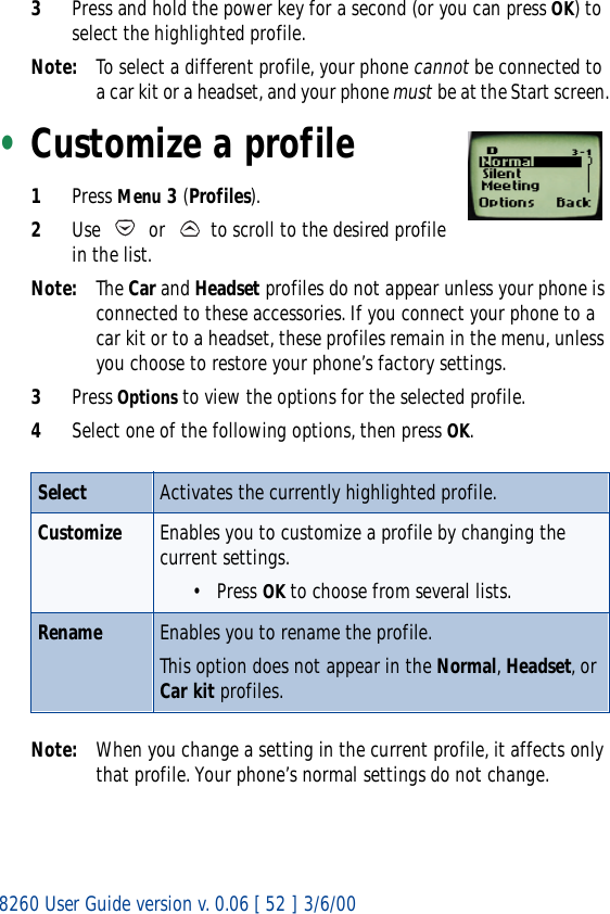 8260 User Guide version v. 0.06 [ 52 ] 3/6/003Press and hold the power key for a second (or you can press OK) to select the highlighted profile.Note: To select a different profile, your phone cannot be connected to a car kit or a headset, and your phone must be at the Start screen.•Customize a profile1Press Menu 3 (Profiles).2Use   or   to scroll to the desired profile in the list.Note: The Car and Headset profiles do not appear unless your phone is connected to these accessories. If you connect your phone to a car kit or to a headset, these profiles remain in the menu, unless you choose to restore your phone’s factory settings. 3Press Options to view the options for the selected profile.4Select one of the following options, then press OK.Note: When you change a setting in the current profile, it affects only that profile. Your phone’s normal settings do not change.Select Activates the currently highlighted profile.Customize Enables you to customize a profile by changing the current settings.• Press OK to choose from several lists.Rename Enables you to rename the profile.This option does not appear in the Normal, Headset, or Car kit profiles.