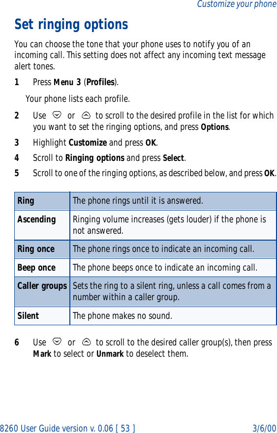8260 User Guide version v. 0.06 [ 53 ] 3/6/00Customize your phoneSet ringing optionsYou can choose the tone that your phone uses to notify you of an incoming call. This setting does not affect any incoming text message alert tones. 1Press Menu 3 (Profiles). Your phone lists each profile.2Use   or   to scroll to the desired profile in the list for which you want to set the ringing options, and press Options. 3Highlight Customize and press OK.4Scroll to Ringing options and press Select. 5Scroll to one of the ringing options, as described below, and press OK.6Use   or   to scroll to the desired caller group(s), then press Mark to select or Unmark to deselect them.Ring The phone rings until it is answered.Ascending Ringing volume increases (gets louder) if the phone is not answered.Ring once The phone rings once to indicate an incoming call.Beep once The phone beeps once to indicate an incoming call.Caller groups Sets the ring to a silent ring, unless a call comes from a number within a caller group.Silent The phone makes no sound.