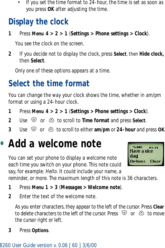 8260 User Guide version v. 0.06 [ 60 ] 3/6/00• If you set the time format to 24-hour, the time is set as soon as you press OK after adjusting the time.Display the clock1Press Menu 4 &gt; 2 &gt; 1 (Settings &gt; Phone settings &gt; Clock).You see the clock on the screen.2If you decide not to display the clock, press Select, then Hide clock, then Select. Only one of these options appears at a time.Select the time formatYou can change the way your clock shows the time, whether in am/pm format or using a 24-hour clock.1Press Menu 4 &gt; 2 &gt; 1 (Settings &gt; Phone settings &gt; Clock).2Use   or   to scroll to Time format and press Select.3Use   or   to scroll to either am/pm or 24-hour and press OK.•Add a welcome noteYou can set your phone to display a welcome note each time you switch on your phone. This note could say, for example: Hello. It could include your name, a reminder, or more. The maximum length of this note is 36 characters.1Press Menu 1 &gt; 3 (Messages &gt; Welcome note).2Enter the text of the welcome note. As you enter characters, they appear to the left of the cursor. Press Clear to delete characters to the left of the cursor. Press   or   to move the cursor right or left.3Press Options.