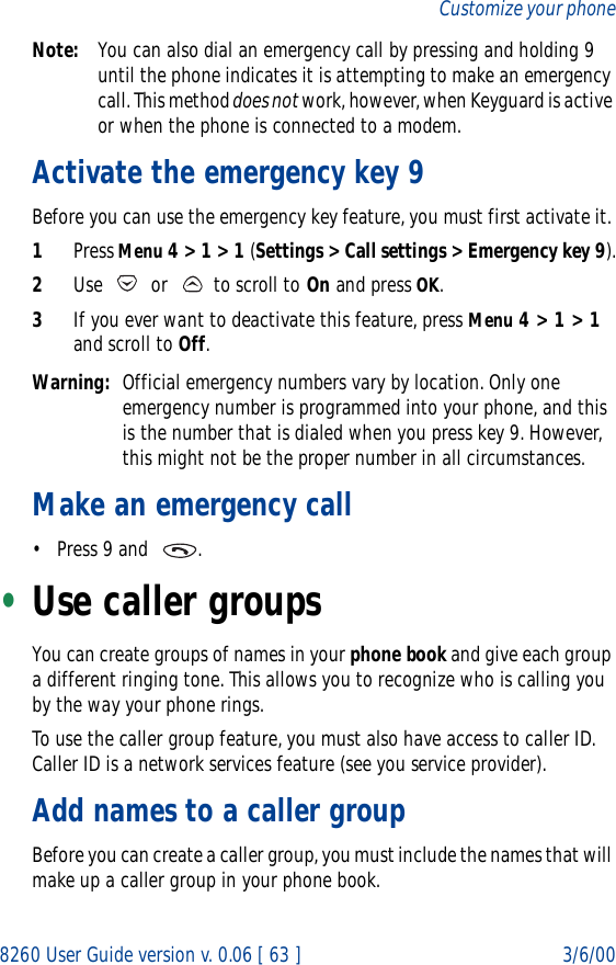 8260 User Guide version v. 0.06 [ 63 ] 3/6/00Customize your phoneNote: You can also dial an emergency call by pressing and holding 9 until the phone indicates it is attempting to make an emergency call. This method does not work, however, when Keyguard is active or when the phone is connected to a modem.Activate the emergency key 9 Before you can use the emergency key feature, you must first activate it. 1Press Menu 4 &gt; 1 &gt; 1 (Settings &gt; Call settings &gt; Emergency key 9).2Use   or   to scroll to On and press OK. 3If you ever want to deactivate this feature, press Menu 4 &gt; 1 &gt; 1 and scroll to Off.Warning: Official emergency numbers vary by location. Only one emergency number is programmed into your phone, and this is the number that is dialed when you press key 9. However, this might not be the proper number in all circumstances.Make an emergency call• Press 9 and   . •Use caller groupsYou can create groups of names in your phone book and give each group a different ringing tone. This allows you to recognize who is calling you by the way your phone rings.To use the caller group feature, you must also have access to caller ID. Caller ID is a network services feature (see you service provider). Add names to a caller groupBefore you can create a caller group, you must include the names that will make up a caller group in your phone book.