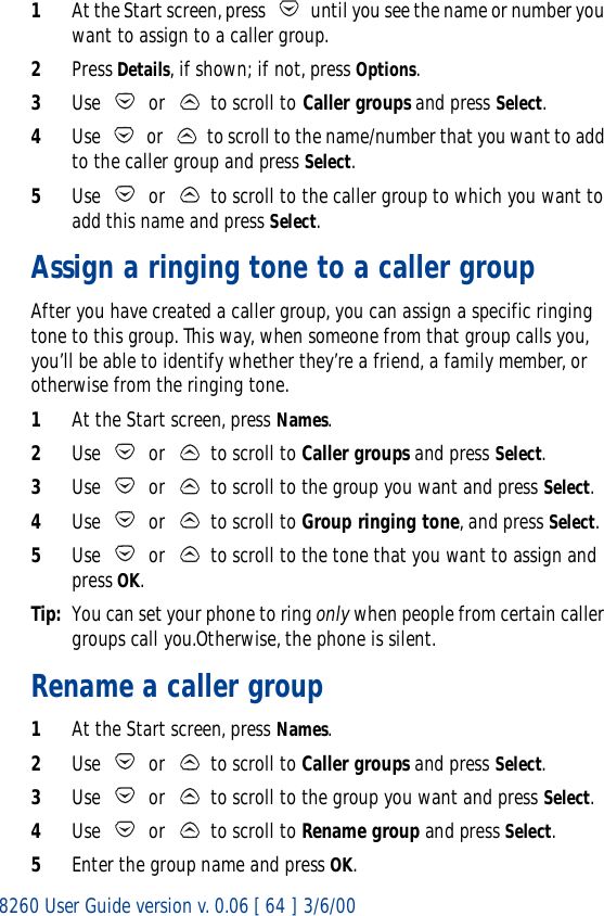 8260 User Guide version v. 0.06 [ 64 ] 3/6/001At the Start screen, press   until you see the name or number you want to assign to a caller group.2Press Details, if shown; if not, press Options.3Use   or   to scroll to Caller groups and press Select.4Use   or   to scroll to the name/number that you want to add to the caller group and press Select. 5Use   or   to scroll to the caller group to which you want to add this name and press Select.Assign a ringing tone to a caller groupAfter you have created a caller group, you can assign a specific ringing tone to this group. This way, when someone from that group calls you, you’ll be able to identify whether they’re a friend, a family member, or otherwise from the ringing tone.1At the Start screen, press Names.2Use   or   to scroll to Caller groups and press Select.3Use   or   to scroll to the group you want and press Select. 4Use   or   to scroll to Group ringing tone, and press Select.5Use   or   to scroll to the tone that you want to assign and press OK.Tip: You can set your phone to ring only when people from certain caller groups call you.Otherwise, the phone is silent.Rename a caller group1At the Start screen, press Names.2Use   or   to scroll to Caller groups and press Select.3Use   or   to scroll to the group you want and press Select. 4Use   or   to scroll to Rename group and press Select.5Enter the group name and press OK.