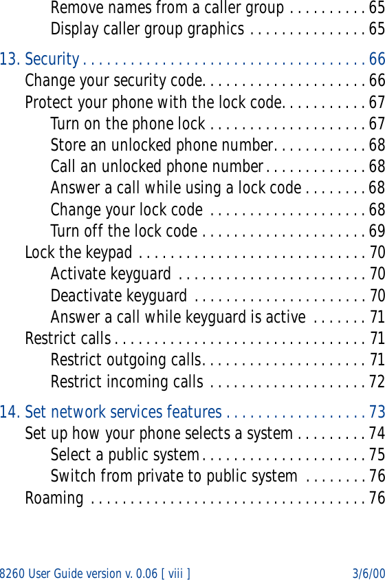 8260 User Guide version v. 0.06 [ viii ] 3/6/00Remove names from a caller group . . . . . . . . . . 65Display caller group graphics . . . . . . . . . . . . . . . 6513. Security. . . . . . . . . . . . . . . . . . . . . . . . . . . . . . . . . . . . 66Change your security code. . . . . . . . . . . . . . . . . . . . . 66Protect your phone with the lock code. . . . . . . . . . . 67Turn on the phone lock . . . . . . . . . . . . . . . . . . . . 67Store an unlocked phone number. . . . . . . . . . . . 68Call an unlocked phone number. . . . . . . . . . . . . 68Answer a call while using a lock code . . . . . . . . 68Change your lock code . . . . . . . . . . . . . . . . . . . . 68Turn off the lock code . . . . . . . . . . . . . . . . . . . . . 69Lock the keypad . . . . . . . . . . . . . . . . . . . . . . . . . . . . . 70Activate keyguard . . . . . . . . . . . . . . . . . . . . . . . . 70Deactivate keyguard . . . . . . . . . . . . . . . . . . . . . . 70Answer a call while keyguard is active . . . . . . . 71Restrict calls . . . . . . . . . . . . . . . . . . . . . . . . . . . . . . . . 71Restrict outgoing calls. . . . . . . . . . . . . . . . . . . . . 71Restrict incoming calls . . . . . . . . . . . . . . . . . . . . 7214. Set network services features . . . . . . . . . . . . . . . . . . 73Set up how your phone selects a system . . . . . . . . . 74Select a public system. . . . . . . . . . . . . . . . . . . . . 75Switch from private to public system . . . . . . . . 76Roaming . . . . . . . . . . . . . . . . . . . . . . . . . . . . . . . . . . . 76