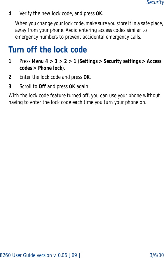 8260 User Guide version v. 0.06 [ 69 ] 3/6/00Security4Verify the new lock code, and press OK.When you change your lock code, make sure you store it in a safe place, away from your phone. Avoid entering access codes similar to emergency numbers to prevent accidental emergency calls.Turn off the lock code1Press Menu 4 &gt; 3 &gt; 2 &gt; 1 (Settings &gt; Security settings &gt; Access codes &gt; Phone lock).2Enter the lock code and press OK. 3Scroll to Off and press OK again.With the lock code feature turned off, you can use your phone without having to enter the lock code each time you turn your phone on.