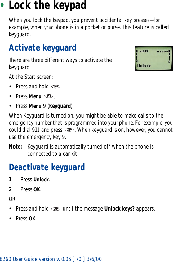 8260 User Guide version v. 0.06 [ 70 ] 3/6/00•Lock the keypadWhen you lock the keypad, you prevent accidental key presses—for example, when your phone is in a pocket or purse. This feature is called keyguard.Activate keyguardThere are three different ways to activate the keyguard:At the Start screen:• Press and hold .• Press Menu .• Press Menu 9 (Keyguard).When Keyguard is turned on, you might be able to make calls to the emergency number that is programmed into your phone. For example, you could dial 911 and press  . When keyguard is on, however, you cannot use the emergency key 9.Note: Keyguard is automatically turned off when the phone is connected to a car kit. Deactivate keyguard1Press Unlock.2Press OK.OR• Press and hold   until the message Unlock keys? appears. • Press OK.