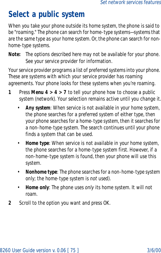 8260 User Guide version v. 0.06 [ 75 ] 3/6/00Set network services featuresSelect a public systemWhen you take your phone outside its home system, the phone is said to be &quot;roaming.&quot; The phone can search for home-type systems—systems that are the same type as your home system. Or, the phone can search for non-home-type systems.Note: The options described here may not be available for your phone. See your service provider for information.Your service provider programs a list of preferred systems into your phone. These are systems with which your service provider has roaming agreements. Your phone looks for these systems when you’re roaming.1Press Menu 4 &gt; 4 &gt; 7 to tell your phone how to choose a public system (network). Your selection remains active until you change it.•Any system: When service is not available in your home system, the phone searches for a preferred system of either type, then your phone searches for a home-type system, then it searches for a non-home-type system. The search continues until your phone finds a system that can be used.•Home type: When service is not available in your home system, the phone searches for a home-type system first. However, if a non-home-type system is found, then your phone will use this system.•Nonhome type: The phone searches for a non-home-type system only; the home-type system is not used).•Home only: The phone uses only its home system. It will not roam.2Scroll to the option you want and press OK.