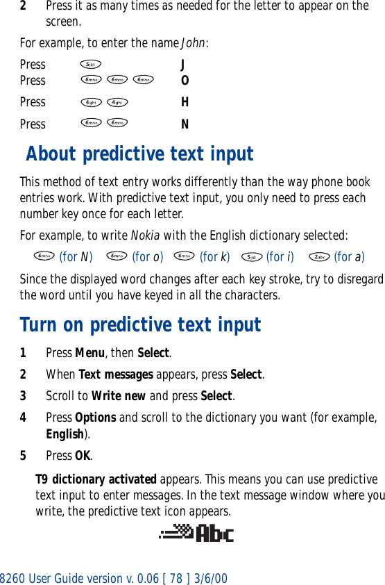 8260 User Guide version v. 0.06 [ 78 ] 3/6/002Press it as many times as needed for the letter to appear on the screen.For example, to enter the name John:Press     JPress    OPress  HPress  N About predictive text inputThis method of text entry works differently than the way phone book entries work. With predictive text input, you only need to press each number key once for each letter. For example, to write Nokia with the English dictionary selected:     (for N)     (for o)   (for k)    (for i)     (for a)Since the displayed word changes after each key stroke, try to disregard the word until you have keyed in all the characters.Turn on predictive text input1Press Menu, then Select.2When Text messages appears, press Select.3Scroll to Write new and press Select.4Press Options and scroll to the dictionary you want (for example, English).5Press OK.T9 dictionary activated appears. This means you can use predictive text input to enter messages. In the text message window where you write, the predictive text icon appears.