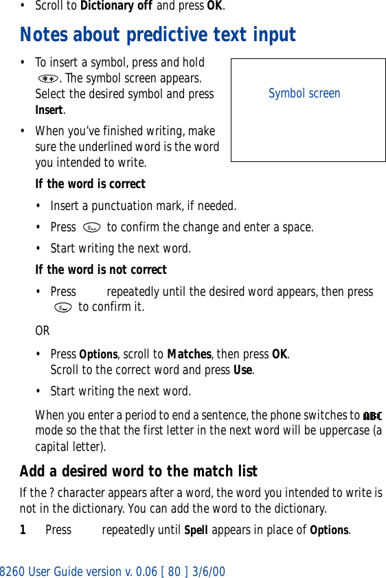 8260 User Guide version v. 0.06 [ 80 ] 3/6/00• Scroll to Dictionary off and press OK.Notes about predictive text input• To insert a symbol, press and hold . The symbol screen appears. Select the desired symbol and press Insert.• When you’ve finished writing, make sure the underlined word is the word you intended to write.If the word is correct• Insert a punctuation mark, if needed.• Press   to confirm the change and enter a space.• Start writing the next word.If the word is not correct• Press   repeatedly until the desired word appears, then press  to confirm it.OR• Press Options, scroll to Matches, then press OK. Scroll to the correct word and press Use.• Start writing the next word.When you enter a period to end a sentence, the phone switches to   mode so the that the first letter in the next word will be uppercase (a capital letter).Add a desired word to the match listIf the ? character appears after a word, the word you intended to write is not in the dictionary. You can add the word to the dictionary.1Press   repeatedly until Spell appears in place of Options. Symbol screen