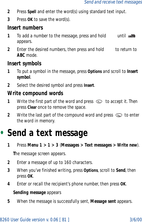 8260 User Guide version v. 0.06 [ 81 ] 3/6/00Send and receive text messages2Press Spell and enter the word(s) using standard text input.3Press OK to save the word(s).Insert numbers1To add a number to the message, press and hold   until   appears. 2Enter the desired numbers, then press and hold   to return to ABC mode.Insert symbols1To put a symbol in the message, press Options and scroll to Insert symbol. 2Select the desired symbol and press Insert.Write compound words1Write the first part of the word and press   to accept it. Then press Clear once to remove the space. 2Write the last part of the compound word and press   to enter the word in memory.•Send a text message1Press Menu 1 &gt; 1 &gt; 3 (Messages &gt; Text messages &gt; Write new).The message screen appears.2Enter a message of up to 160 characters.3When you’ve finished writing, press Options, scroll to Send, then press OK.4Enter or recall the recipient’s phone number, then press OK. Sending message appears5When the message is successfully sent, Message sent appears.