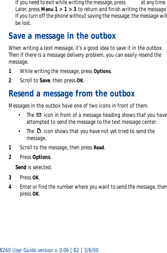 8260 User Guide version v. 0.06 [ 82 ] 3/6/00If you need to exit while writing the message, press    at any time.  Later, press Menu 1 &gt; 1 &gt; 3 to return and finish writing the message. If you turn off the phone without saving the message, the message will be lost.Save a message in the outboxWhen writing a text message, it’s a good idea to save it in the outbox. Then if there is a message delivery problem, you can easily resend the message.1While writing the message, press Options.2Scroll to Save, then press OK.Resend a message from the outboxMessages in the outbox have one of two icons in front of them.• The   icon in front of a message heading shows that you have attempted to send the message to the text message center.• The  icon shows that you have not yet tried to send the message.1Scroll to the message, then press Read.2Press Options.Send is selected.3Press OK.4Enter or find the number where you want to send the message, then press OK.