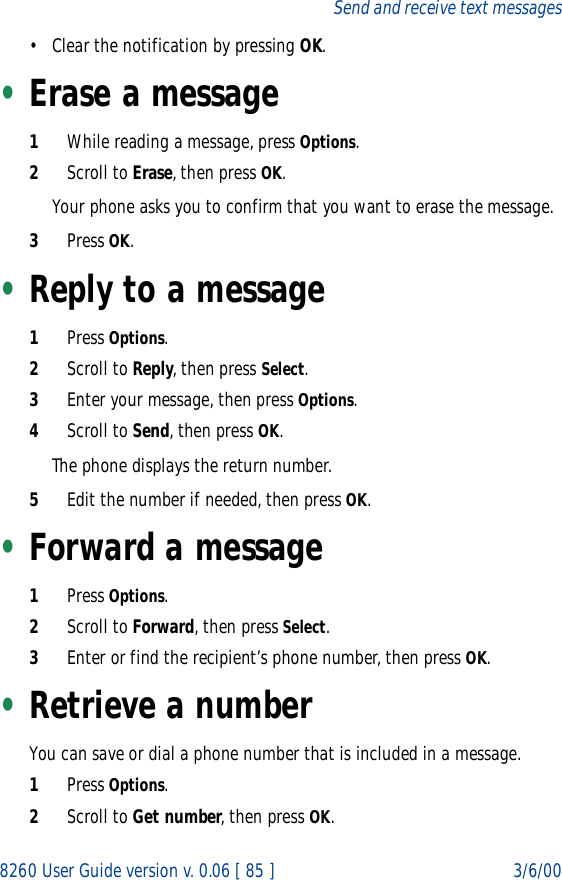 8260 User Guide version v. 0.06 [ 85 ] 3/6/00Send and receive text messages• Clear the notification by pressing OK.•Erase a message1While reading a message, press Options.2Scroll to Erase, then press OK.Your phone asks you to confirm that you want to erase the message.3Press OK.•Reply to a message1Press Options.2Scroll to Reply, then press Select.3Enter your message, then press Options.4Scroll to Send, then press OK.The phone displays the return number.5Edit the number if needed, then press OK.•Forward a message1Press Options.2Scroll to Forward, then press Select.3Enter or find the recipient’s phone number, then press OK.•Retrieve a numberYou can save or dial a phone number that is included in a message.1Press Options.2Scroll to Get number, then press OK.