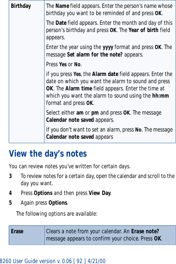 8260 User Guide version v. 0.06 [ 92 ] 4/21/00View the day’s notesYou can review notes you’ve written for certain days.3To review notes for a certain day, open the calendar and scroll to the day you want.4Press Options and then press View Day.5Again press Options. The following options are available:Birthday The Name field appears. Enter the person’s name whose birthday you want to be reminded of and press OK.The Date field appears. Enter the month and day of this person’s birthday and press OK. The Year of birth field appears.Enter the year using the yyyy format and press OK. The message Set alarm for the note? appears.Press Yes or No.if you press Yes, the Alarm date field appears. Enter the date on which you want the alarm to sound and press OK. The Alarm time field appears. Enter the time at which you want the alarm to sound using the hh:mm format and press OK.Select either am or pm and press OK. The message Calendar note saved appears.If you don’t want to set an alarm, press No. The message Calendar note saved appearsErase Clears a note from your calendar. An Erase note? message appears to confirm your choice. Press OK.