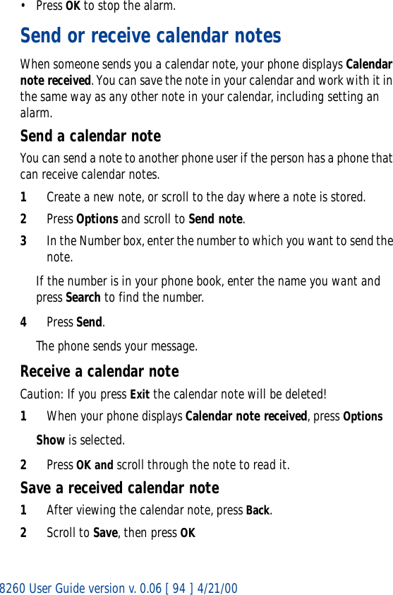 8260 User Guide version v. 0.06 [ 94 ] 4/21/00• Press OK to stop the alarm.Send or receive calendar notesWhen someone sends you a calendar note, your phone displays Calendar note received. You can save the note in your calendar and work with it in the same way as any other note in your calendar, including setting an alarm.Send a calendar noteYou can send a note to another phone user if the person has a phone that can receive calendar notes.1Create a new note, or scroll to the day where a note is stored.2Press Options and scroll to Send note.3In the Number box, enter the number to which you want to send the note.If the number is in your phone book, enter the name you want and press Search to find the number.4Press Send.The phone sends your message.Receive a calendar noteCaution: If you press Exit the calendar note will be deleted!1When your phone displays Calendar note received, press OptionsShow is selected.2Press OK and scroll through the note to read it.Save a received calendar note1After viewing the calendar note, press Back.2Scroll to Save, then press OK