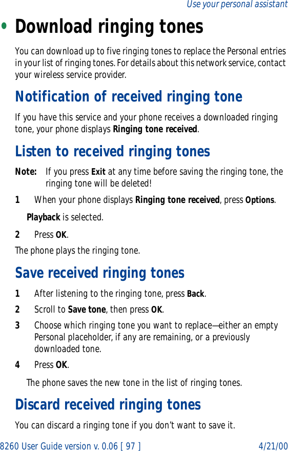 8260 User Guide version v. 0.06 [ 97 ] 4/21/00Use your personal assistant•Download ringing tonesYou can download up to five ringing tones to replace the Personal entries in your list of ringing tones. For details about this network service, contact your wireless service provider.Notification of received ringing toneIf you have this service and your phone receives a downloaded ringing tone, your phone displays Ringing tone received.Listen to received ringing tonesNote: If you press Exit at any time before saving the ringing tone, the ringing tone will be deleted!1When your phone displays Ringing tone received, press Options.Playback is selected. 2Press OK.The phone plays the ringing tone.Save received ringing tones1After listening to the ringing tone, press Back.2Scroll to Save tone, then press OK.3Choose which ringing tone you want to replace—either an empty Personal placeholder, if any are remaining, or a previously downloaded tone.4Press OK.The phone saves the new tone in the list of ringing tones.Discard received ringing tonesYou can discard a ringing tone if you don’t want to save it.