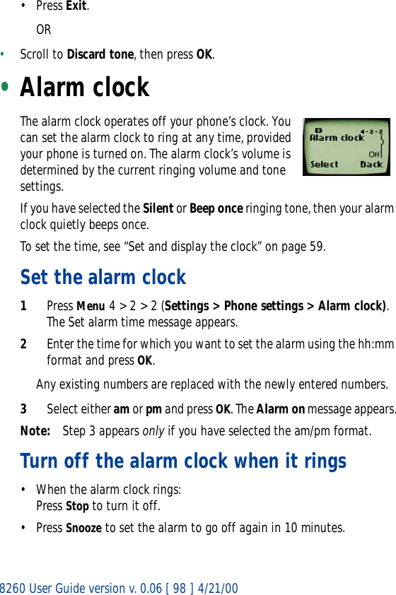8260 User Guide version v. 0.06 [ 98 ] 4/21/00• Press Exit.OR•Scroll to Discard tone, then press OK.•Alarm clockThe alarm clock operates off your phone’s clock. You can set the alarm clock to ring at any time, provided your phone is turned on. The alarm clock’s volume is determined by the current ringing volume and tone settings.If you have selected the Silent or Beep once ringing tone, then your alarm clock quietly beeps once. To set the time, see “Set and display the clock” on page 59.Set the alarm clock1Press Menu 4 &gt; 2 &gt; 2 (Settings &gt; Phone settings &gt; Alarm clock). The Set alarm time message appears.2Enter the time for which you want to set the alarm using the hh:mm format and press OK. Any existing numbers are replaced with the newly entered numbers.3Select either am or pm and press OK. The Alarm on message appears.Note: Step 3 appears only if you have selected the am/pm format.Turn off the alarm clock when it rings• When the alarm clock rings:Press Stop to turn it off.• Press Snooze to set the alarm to go off again in 10 minutes.