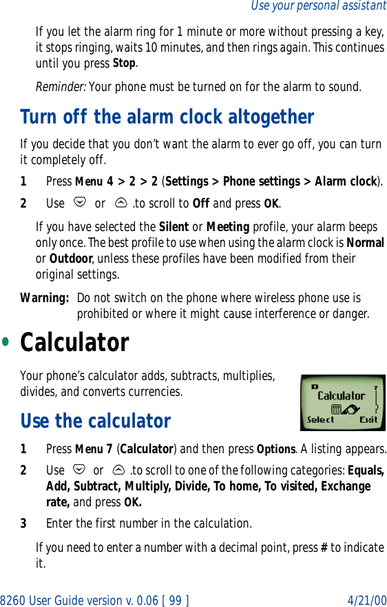 8260 User Guide version v. 0.06 [ 99 ] 4/21/00Use your personal assistantIf you let the alarm ring for 1 minute or more without pressing a key, it stops ringing, waits 10 minutes, and then rings again. This continues until you press Stop.Reminder: Your phone must be turned on for the alarm to sound. Turn off the alarm clock altogetherIf you decide that you don’t want the alarm to ever go off, you can turn it completely off.1Press Menu 4 &gt; 2 &gt; 2 (Settings &gt; Phone settings &gt; Alarm clock).2Use  or .to scroll to Off and press OK.If you have selected the Silent or Meeting profile, your alarm beeps only once. The best profile to use when using the alarm clock is Normal or Outdoor, unless these profiles have been modified from their original settings.Warning: Do not switch on the phone where wireless phone use is prohibited or where it might cause interference or danger.•Calculator Your phone’s calculator adds, subtracts, multiplies, divides, and converts currencies.Use the calculator1Press Menu 7 (Calculator) and then press Options. A listing appears.2Use   or  .to scroll to one of the following categories: Equals, Add, Subtract, Multiply, Divide, To home, To visited, Exchange rate, and press OK.3Enter the first number in the calculation.If you need to enter a number with a decimal point, press # to indicate it.