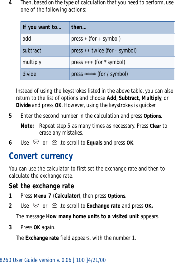 8260 User Guide version v. 0.06 [ 100 ]4/21/004Then, based on the type of calculation that you need to perform, use one of the following actions:Instead of using the keystrokes listed in the above table, you can also return to the list of options and choose Add, Subtract, Multiply, or Divide and press OK. However, using the keystrokes is quicker.5Enter the second number in the calculation and press Options.Note: Repeat step 5 as many times as necessary. Press Clear to erase any mistakes.6Use   or  .to scroll to Equals and press OK.Convert currencyYou can use the calculator to first set the exchange rate and then to calculate the exchange rate.Set the exchange rate1Press Menu 7 (Calculator), then press Options.2Use   or  .to scroll to Exchange rate and press OK. The message How many home units to a visited unit appears.3Press OK again. The Exchange rate field appears, with the number 1.If you want to... then...add press ∗ (for + symbol)subtract press ∗∗ twice (for - symbol)multiply press ∗∗∗ (for * symbol)divide press ∗∗∗∗ (for / symbol)