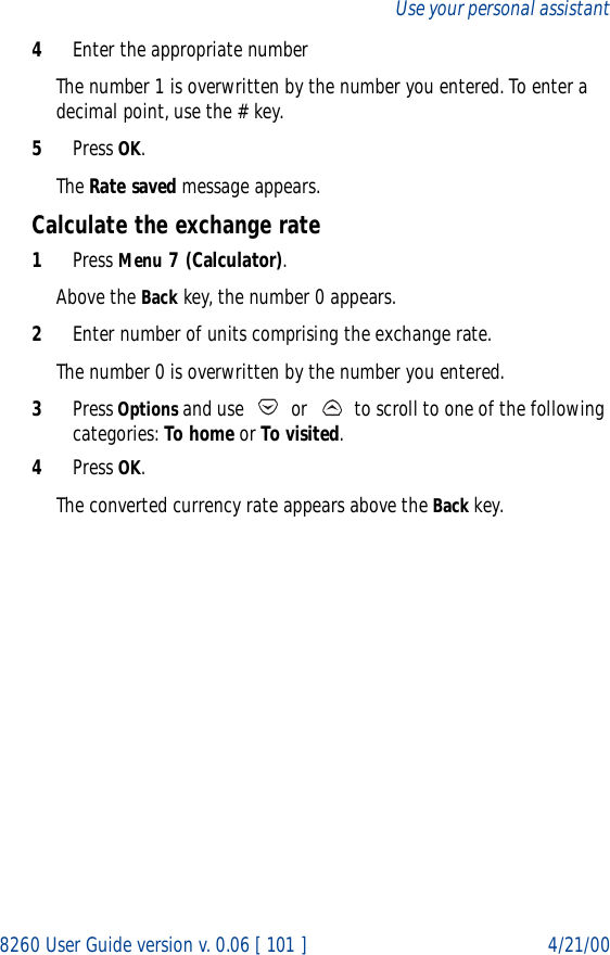 8260 User Guide version v. 0.06 [ 101 ] 4/21/00Use your personal assistant4Enter the appropriate numberThe number 1 is overwritten by the number you entered. To enter a decimal point, use the # key.5Press OK.The Rate saved message appears.Calculate the exchange rate1Press Menu 7 (Calculator).Above the Back key, the number 0 appears.2Enter number of units comprising the exchange rate.The number 0 is overwritten by the number you entered.3Press Options and use   or   to scroll to one of the following categories: To home or To visited.4Press OK. The converted currency rate appears above the Back key.