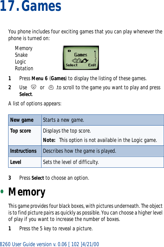 8260 User Guide version v. 0.06 [ 102 ]4/21/0017.GamesYou phone includes four exciting games that you can play whenever the phone is turned on:MemorySnakeLogicRotation1Press Menu 6 (Games) to display the listing of these games.2Use   or  .to scroll to the game you want to play and press Select. A list of options appears: 3Press Select to choose an option.•MemoryThis game provides four black boxes, with pictures underneath. The object is to find picture pairs as quickly as possible. You can choose a higher level of play if you want to increase the number of boxes. 1Press the 5 key to reveal a picture.New game Starts a new game.Top score Displays the top score.Note: This option is not available in the Logic game.Instructions Describes how the game is played.Level Sets the level of difficulty.