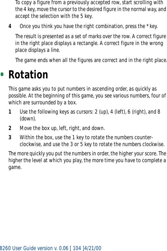 8260 User Guide version v. 0.06 [ 104 ]4/21/00To copy a figure from a previously accepted row, start scrolling with the 4 key, move the cursor to the desired figure in the normal way, and accept the selection with the 5 key.4Once you think you have the right combination, press the * key.The result is presented as a set of marks over the row. A correct figure in the right place displays a rectangle. A correct figure in the wrong place displays a line.The game ends when all the figures are correct and in the right place.•RotationThis game asks you to put numbers in ascending order, as quickly as possible. At the beginning of this game, you see various numbers, four of which are surrounded by a box.1Use the following keys as cursors: 2 (up), 4 (left), 6 (right), and 8 (down).2Move the box up, left, right, and down.3Within the box, use the 1 key to rotate the numbers counter-clockwise, and use the 3 or 5 key to rotate the numbers clockwise.The more quickly you put the numbers in order, the higher your score. The higher the level at which you play, the more time you have to complete a game.