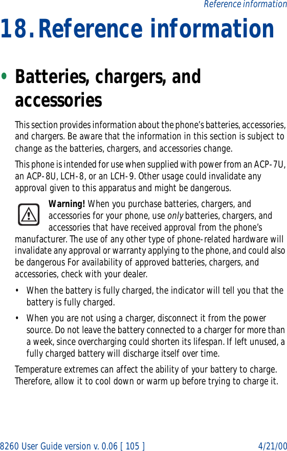 8260 User Guide version v. 0.06 [ 105 ] 4/21/00Reference information18.Reference information•Batteries, chargers, and accessoriesThis section provides information about the phone’s batteries, accessories, and chargers. Be aware that the information in this section is subject to change as the batteries, chargers, and accessories change.This phone is intended for use when supplied with power from an ACP-7U, an ACP-8U, LCH-8, or an LCH-9. Other usage could invalidate any approval given to this apparatus and might be dangerous.Warning! When you purchase batteries, chargers, and accessories for your phone, use only batteries, chargers, and accessories that have received approval from the phone’s manufacturer. The use of any other type of phone-related hardware will invalidate any approval or warranty applying to the phone, and could also be dangerous For availability of approved batteries, chargers, and accessories, check with your dealer.• When the battery is fully charged, the indicator will tell you that the battery is fully charged.• When you are not using a charger, disconnect it from the power source. Do not leave the battery connected to a charger for more than a week, since overcharging could shorten its lifespan. If left unused, a fully charged battery will discharge itself over time.Temperature extremes can affect the ability of your battery to charge. Therefore, allow it to cool down or warm up before trying to charge it.