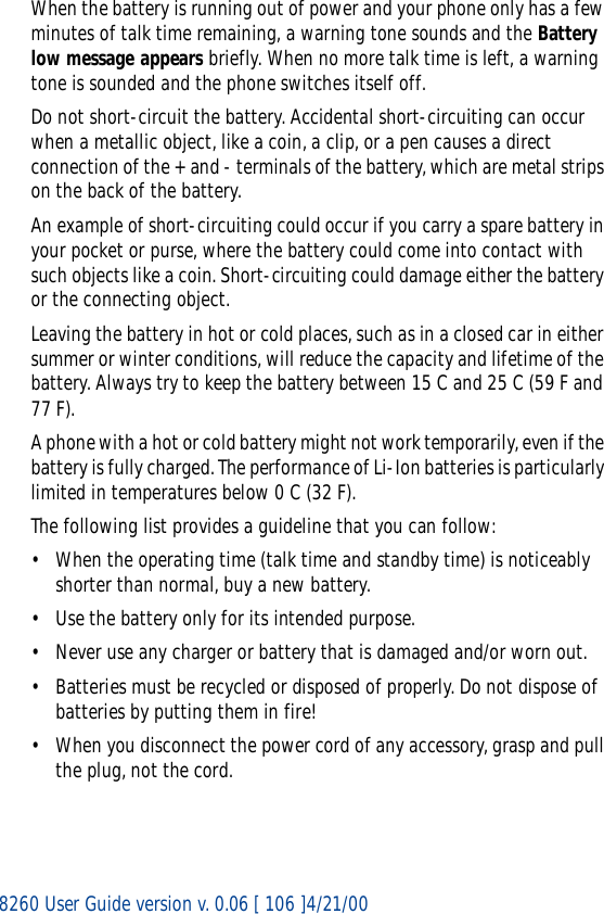 8260 User Guide version v. 0.06 [ 106 ]4/21/00When the battery is running out of power and your phone only has a few minutes of talk time remaining, a warning tone sounds and the Battery low message appears briefly. When no more talk time is left, a warning tone is sounded and the phone switches itself off.Do not short-circuit the battery. Accidental short-circuiting can occur when a metallic object, like a coin, a clip, or a pen causes a direct connection of the + and - terminals of the battery, which are metal strips on the back of the battery.An example of short-circuiting could occur if you carry a spare battery in your pocket or purse, where the battery could come into contact with such objects like a coin. Short-circuiting could damage either the battery or the connecting object.Leaving the battery in hot or cold places, such as in a closed car in either summer or winter conditions, will reduce the capacity and lifetime of the battery. Always try to keep the battery between 15 C and 25 C (59 F and 77 F).A phone with a hot or cold battery might not work temporarily, even if the battery is fully charged. The performance of Li-Ion batteries is particularly limited in temperatures below 0 C (32 F).The following list provides a guideline that you can follow:• When the operating time (talk time and standby time) is noticeably shorter than normal, buy a new battery.• Use the battery only for its intended purpose.• Never use any charger or battery that is damaged and/or worn out.• Batteries must be recycled or disposed of properly. Do not dispose of batteries by putting them in fire!• When you disconnect the power cord of any accessory, grasp and pull the plug, not the cord.