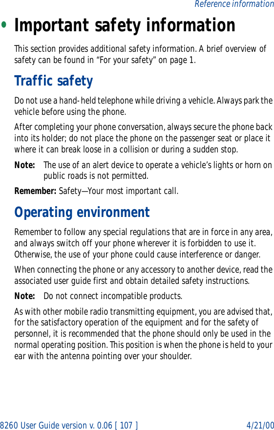 8260 User Guide version v. 0.06 [ 107 ] 4/21/00Reference information•Important safety informationThis section provides additional safety information. A brief overview of safety can be found in “For your safety” on page 1.Traffic safetyDo not use a hand-held telephone while driving a vehicle. Always park the vehicle before using the phone.After completing your phone conversation, always secure the phone back into its holder; do not place the phone on the passenger seat or place it where it can break loose in a collision or during a sudden stop.Note: The use of an alert device to operate a vehicle’s lights or horn on public roads is not permitted.Remember: Safety—Your most important call.Operating environmentRemember to follow any special regulations that are in force in any area, and always switch off your phone wherever it is forbidden to use it. Otherwise, the use of your phone could cause interference or danger.When connecting the phone or any accessory to another device, read the associated user guide first and obtain detailed safety instructions.Note: Do not connect incompatible products.As with other mobile radio transmitting equipment, you are advised that, for the satisfactory operation of the equipment and for the safety of personnel, it is recommended that the phone should only be used in the normal operating position. This position is when the phone is held to your ear with the antenna pointing over your shoulder.