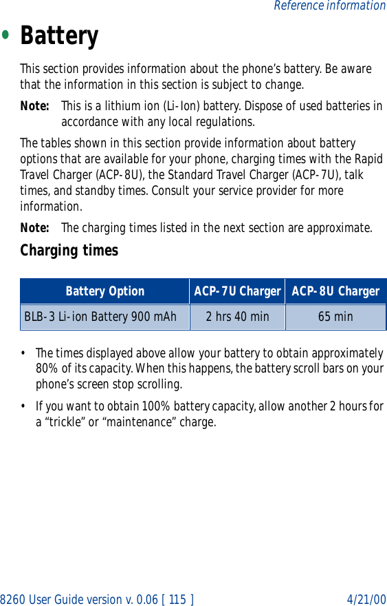 8260 User Guide version v. 0.06 [ 115 ] 4/21/00Reference information•BatteryThis section provides information about the phone’s battery. Be aware that the information in this section is subject to change.Note: This is a lithium ion (Li-Ion) battery. Dispose of used batteries in accordance with any local regulations.The tables shown in this section provide information about battery options that are available for your phone, charging times with the Rapid Travel Charger (ACP-8U), the Standard Travel Charger (ACP-7U), talk times, and standby times. Consult your service provider for more information.Note: The charging times listed in the next section are approximate.Charging times• The times displayed above allow your battery to obtain approximately 80% of its capacity. When this happens, the battery scroll bars on your phone’s screen stop scrolling. • If you want to obtain 100% battery capacity, allow another 2 hours for a “trickle” or “maintenance” charge.Battery Option ACP-7U Charger ACP-8U ChargerBLB-3 Li-ion Battery 900 mAh 2 hrs 40 min 65 min