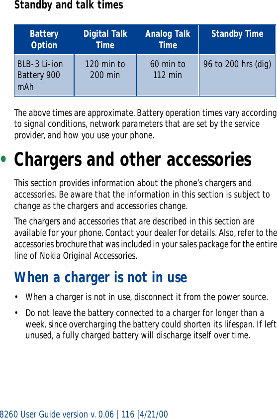 8260 User Guide version v. 0.06 [ 116 ]4/21/00Standby and talk timesThe above times are approximate. Battery operation times vary according to signal conditions, network parameters that are set by the service provider, and how you use your phone.•Chargers and other accessoriesThis section provides information about the phone’s chargers and accessories. Be aware that the information in this section is subject to change as the chargers and accessories change.The chargers and accessories that are described in this section are available for your phone. Contact your dealer for details. Also, refer to the accessories brochure that was included in your sales package for the entire line of Nokia Original Accessories.When a charger is not in use• When a charger is not in use, disconnect it from the power source. • Do not leave the battery connected to a charger for longer than a week, since overcharging the battery could shorten its lifespan. If left unused, a fully charged battery will discharge itself over time.Battery Option Digital Talk Time Analog Talk Time Standby TimeBLB-3 Li-ion  Battery 900 mAh120 min to 200 min  60 min to112 min 96 to 200 hrs (dig)