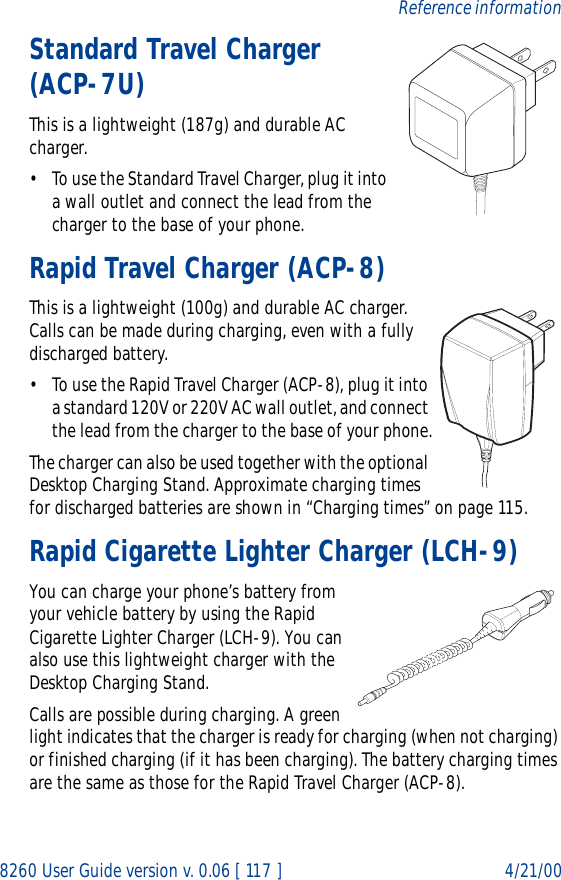 8260 User Guide version v. 0.06 [ 117 ] 4/21/00Reference informationStandard Travel Charger (ACP-7U)This is a lightweight (187g) and durable AC charger.• To use the Standard Travel Charger, plug it into a wall outlet and connect the lead from the charger to the base of your phone.Rapid Travel Charger (ACP-8)This is a lightweight (100g) and durable AC charger. Calls can be made during charging, even with a fully discharged battery.• To use the Rapid Travel Charger (ACP-8), plug it into a standard 120V or 220V AC wall outlet, and connect the lead from the charger to the base of your phone.The charger can also be used together with the optional Desktop Charging Stand. Approximate charging times for discharged batteries are shown in “Charging times” on page 115.Rapid Cigarette Lighter Charger (LCH-9)You can charge your phone’s battery from your vehicle battery by using the Rapid Cigarette Lighter Charger (LCH-9). You can also use this lightweight charger with the Desktop Charging Stand. Calls are possible during charging. A green light indicates that the charger is ready for charging (when not charging) or finished charging (if it has been charging). The battery charging times are the same as those for the Rapid Travel Charger (ACP-8).
