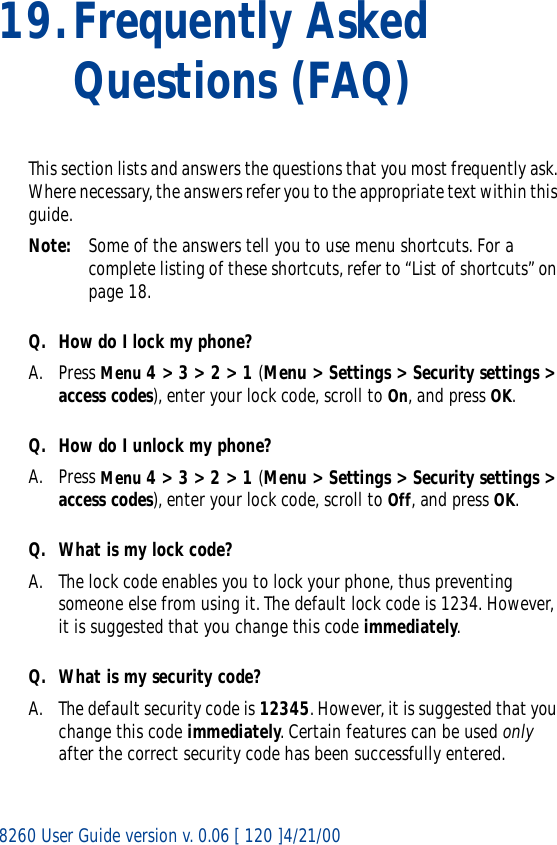 8260 User Guide version v. 0.06 [ 120 ]4/21/0019.Frequently Asked Questions (FAQ)This section lists and answers the questions that you most frequently ask. Where necessary, the answers refer you to the appropriate text within this guide.Note: Some of the answers tell you to use menu shortcuts. For a complete listing of these shortcuts, refer to “List of shortcuts” on page 18.Q. How do I lock my phone?A. Press Menu 4 &gt; 3 &gt; 2 &gt; 1 (Menu &gt; Settings &gt; Security settings &gt; access codes), enter your lock code, scroll to On, and press OK.Q. How do I unlock my phone?A. Press Menu 4 &gt; 3 &gt; 2 &gt; 1 (Menu &gt; Settings &gt; Security settings &gt; access codes), enter your lock code, scroll to Off, and press OK.Q. What is my lock code?A. The lock code enables you to lock your phone, thus preventing someone else from using it. The default lock code is 1234. However, it is suggested that you change this code immediately.Q. What is my security code?A. The default security code is 12345. However, it is suggested that you change this code immediately. Certain features can be used only after the correct security code has been successfully entered.