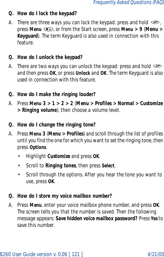 8260 User Guide version v. 0.06 [ 121 ] 4/21/00Frequently Asked Questions (FAQ)Q. How do I lock the keypad?A. There are three ways you can lock the keypad: press and hold  , press Menu  , or from the Start screen, press Menu &gt; 9 (Menu &gt; Keyguard). The term Keyguard is also used in connection with this feature.Q. How do I unlock the keypad?A. There are two ways you can unlock the keypad: press and hold   and then press OK, or press Unlock and OK. The term Keyguard is also used in connection with this feature.Q. How do I make the ringing louder?A. Press Menu 3 &gt; 1 &gt; 2 &gt; 2 (Menu &gt; Profiles &gt; Normal &gt; Customize &gt; Ringing volume), then choose a volume level.Q. How do I change the ringing tone?A. Press Menu 3 (Menu &gt; Profiles) and scroll through the list of profiles until you find the one for which you want to set the ringing tone, then press Options.• Highlight Customize and press OK.• Scroll to Ringing tones, then press Select. • Scroll through the options. After you hear the tone you want to use, press OK.Q. How do I store my voice mailbox number?A. Press Menu, enter your voice mailbox phone number, and press OK. The screen tells you that the number is saved. Then the following message appears: Save hidden voice mailbox password? Press Yes to save this number.