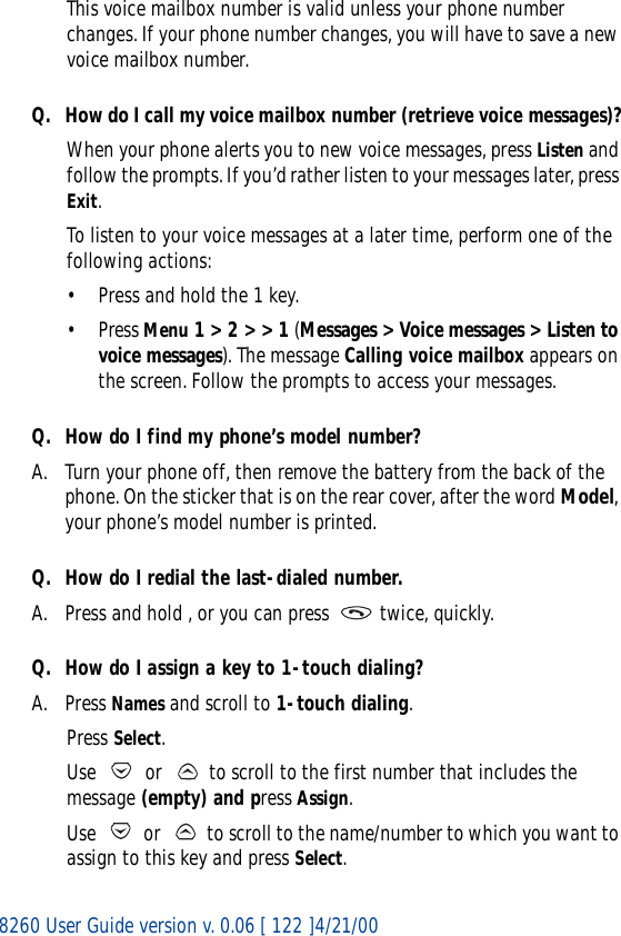 8260 User Guide version v. 0.06 [ 122 ]4/21/00This voice mailbox number is valid unless your phone number changes. If your phone number changes, you will have to save a new voice mailbox number.Q. How do I call my voice mailbox number (retrieve voice messages)?When your phone alerts you to new voice messages, press Listen and follow the prompts. If you’d rather listen to your messages later, press Exit.To listen to your voice messages at a later time, perform one of the following actions:• Press and hold the 1 key.•Press Menu 1 &gt; 2 &gt; &gt; 1 (Messages &gt; Voice messages &gt; Listen to voice messages). The message Calling voice mailbox appears on the screen. Follow the prompts to access your messages.Q. How do I find my phone’s model number?A. Turn your phone off, then remove the battery from the back of the phone. On the sticker that is on the rear cover, after the word Model, your phone’s model number is printed.Q. How do I redial the last-dialed number.A. Press and hold , or you can press   twice, quickly.Q. How do I assign a key to 1-touch dialing?A. Press Names and scroll to 1-touch dialing.Press Select.Use   or   to scroll to the first number that includes the message (empty) and press Assign.Use   or   to scroll to the name/number to which you want to assign to this key and press Select.