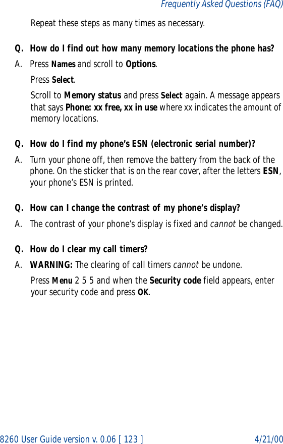 8260 User Guide version v. 0.06 [ 123 ] 4/21/00Frequently Asked Questions (FAQ)Repeat these steps as many times as necessary.Q. How do I find out how many memory locations the phone has?A. Press Names and scroll to Options.Press Select.Scroll to Memory status and press Select again. A message appears that says Phone: xx free, xx in use where xx indicates the amount of memory locations.Q. How do I find my phone’s ESN (electronic serial number)?A. Turn your phone off, then remove the battery from the back of the phone. On the sticker that is on the rear cover, after the letters ESN, your phone’s ESN is printed.Q. How can I change the contrast of my phone’s display?A. The contrast of your phone’s display is fixed and cannot be changed.Q. How do I clear my call timers?A. WARNING: The clearing of call timers cannot be undone.Press Menu 2 5 5 and when the Security code field appears, enter your security code and press OK.