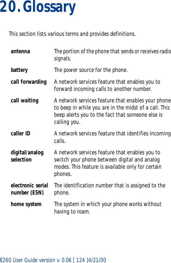 8260 User Guide version v. 0.06 [ 124 ]4/21/0020.GlossaryThis section lists various terms and provides definitions.antenna The portion of the phone that sends or receives radio signals.battery The power source for the phone.call forwarding A network services feature that enables you to forward incoming calls to another number. call waiting A network services feature that enables your phone to beep in while you are in the midst of a call. This beep alerts you to the fact that someone else is calling you.caller ID A network services feature that identifies incoming calls. digital/analog selection A network services feature that enables you to switch your phone between digital and analog modes. This feature is available only for certain phones.electronic serial number (ESN) The identification number that is assigned to the phone.home system The system in which your phone works without having to roam.