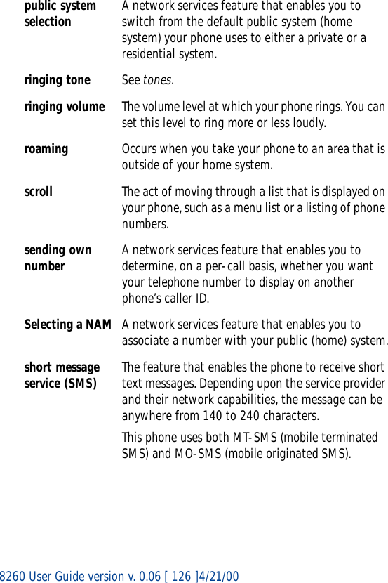 8260 User Guide version v. 0.06 [ 126 ]4/21/00public system selection A network services feature that enables you to switch from the default public system (home system) your phone uses to either a private or a residential system.ringing tone See tones.ringing volume The volume level at which your phone rings. You can set this level to ring more or less loudly.roaming Occurs when you take your phone to an area that is outside of your home system.scroll The act of moving through a list that is displayed on your phone, such as a menu list or a listing of phone numbers.sending own number A network services feature that enables you to determine, on a per-call basis, whether you want your telephone number to display on another phone’s caller ID.Selecting a NAM A network services feature that enables you to associate a number with your public (home) system.short message service (SMS) The feature that enables the phone to receive short text messages. Depending upon the service provider and their network capabilities, the message can be anywhere from 140 to 240 characters.This phone uses both MT-SMS (mobile terminated SMS) and MO-SMS (mobile originated SMS).