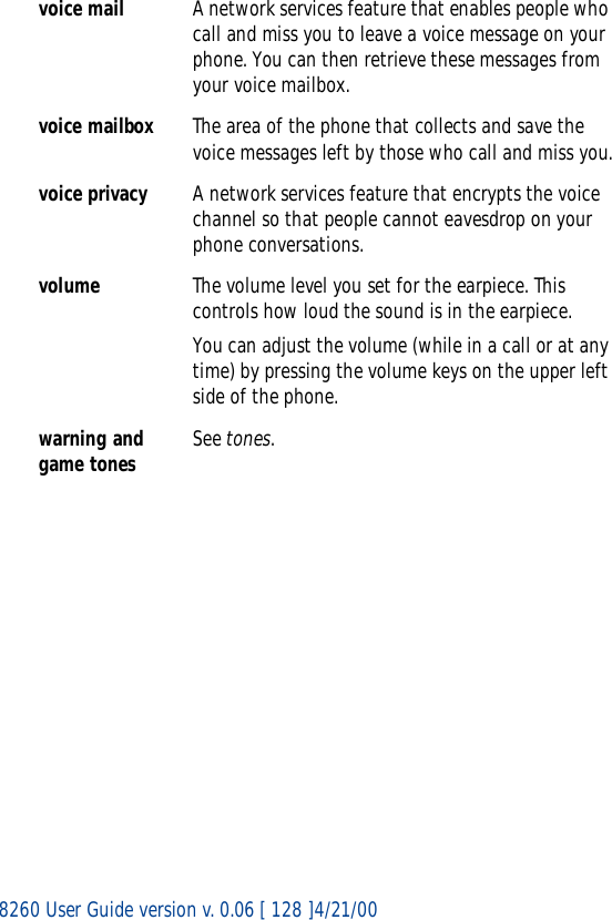 8260 User Guide version v. 0.06 [ 128 ]4/21/00voice mail A network services feature that enables people who call and miss you to leave a voice message on your phone. You can then retrieve these messages from your voice mailbox.voice mailbox The area of the phone that collects and save the voice messages left by those who call and miss you.voice privacy A network services feature that encrypts the voice channel so that people cannot eavesdrop on your phone conversations. volume The volume level you set for the earpiece. This controls how loud the sound is in the earpiece.You can adjust the volume (while in a call or at any time) by pressing the volume keys on the upper left side of the phone.warning and game tones See tones.