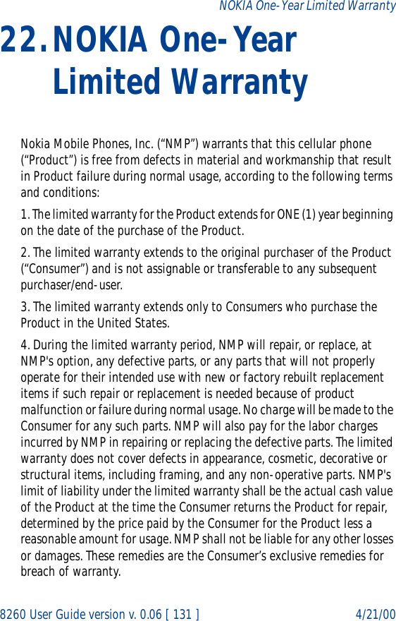 8260 User Guide version v. 0.06 [ 131 ] 4/21/00NOKIA One-Year Limited Warranty22.NOKIA One-Year Limited WarrantyNokia Mobile Phones, Inc. (“NMP”) warrants that this cellular phone (“Product”) is free from defects in material and workmanship that result in Product failure during normal usage, according to the following terms and conditions:1. The limited warranty for the Product extends for ONE (1) year beginning on the date of the purchase of the Product.2. The limited warranty extends to the original purchaser of the Product (“Consumer”) and is not assignable or transferable to any subsequent purchaser/end-user.3. The limited warranty extends only to Consumers who purchase the Product in the United States.4. During the limited warranty period, NMP will repair, or replace, at NMP&apos;s option, any defective parts, or any parts that will not properly operate for their intended use with new or factory rebuilt replacement items if such repair or replacement is needed because of product malfunction or failure during normal usage. No charge will be made to the Consumer for any such parts. NMP will also pay for the labor charges incurred by NMP in repairing or replacing the defective parts. The limited warranty does not cover defects in appearance, cosmetic, decorative or structural items, including framing, and any non-operative parts. NMP&apos;s limit of liability under the limited warranty shall be the actual cash value of the Product at the time the Consumer returns the Product for repair, determined by the price paid by the Consumer for the Product less a reasonable amount for usage. NMP shall not be liable for any other losses or damages. These remedies are the Consumer’s exclusive remedies for breach of warranty.