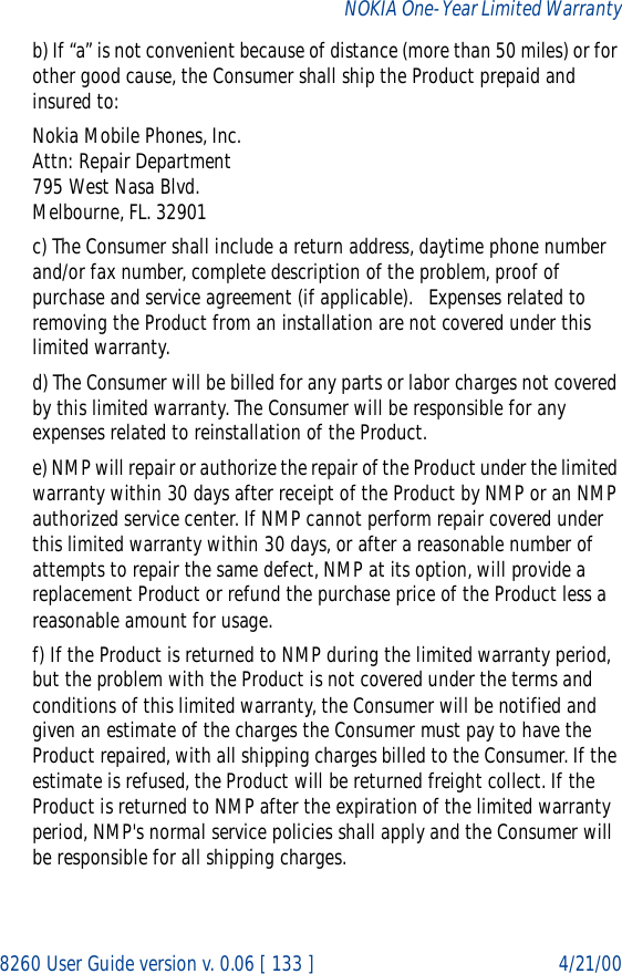 8260 User Guide version v. 0.06 [ 133 ] 4/21/00NOKIA One-Year Limited Warrantyb) If “a” is not convenient because of distance (more than 50 miles) or for other good cause, the Consumer shall ship the Product prepaid and insured to:Nokia Mobile Phones, Inc.Attn: Repair Department795 West Nasa Blvd.Melbourne, FL. 32901c) The Consumer shall include a return address, daytime phone number and/or fax number, complete description of the problem, proof of purchase and service agreement (if applicable).   Expenses related to removing the Product from an installation are not covered under this limited warranty.d) The Consumer will be billed for any parts or labor charges not covered by this limited warranty. The Consumer will be responsible for any expenses related to reinstallation of the Product.e) NMP will repair or authorize the repair of the Product under the limited warranty within 30 days after receipt of the Product by NMP or an NMP authorized service center. If NMP cannot perform repair covered under this limited warranty within 30 days, or after a reasonable number of attempts to repair the same defect, NMP at its option, will provide a replacement Product or refund the purchase price of the Product less a reasonable amount for usage.f) If the Product is returned to NMP during the limited warranty period, but the problem with the Product is not covered under the terms and conditions of this limited warranty, the Consumer will be notified and given an estimate of the charges the Consumer must pay to have the Product repaired, with all shipping charges billed to the Consumer. If the estimate is refused, the Product will be returned freight collect. If the Product is returned to NMP after the expiration of the limited warranty period, NMP&apos;s normal service policies shall apply and the Consumer will be responsible for all shipping charges.