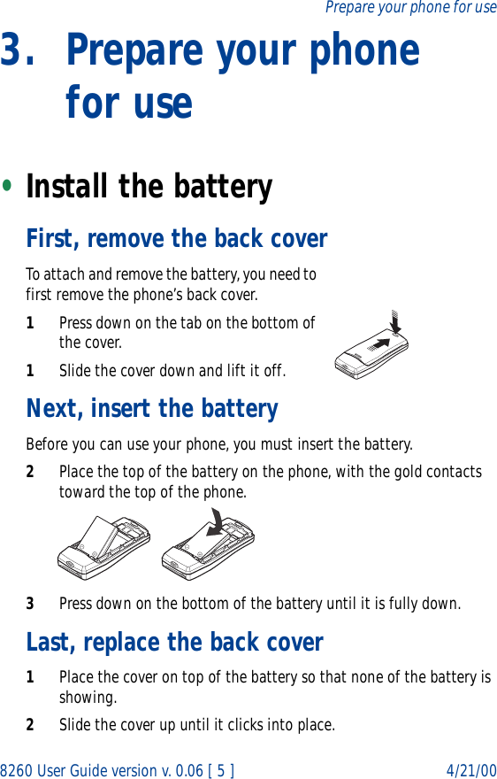 8260 User Guide version v. 0.06 [ 5 ] 4/21/00Prepare your phone for use3. Prepare your phone for use•Install the batteryFirst, remove the back coverTo attach and remove the battery, you need to first remove the phone’s back cover.1Press down on the tab on the bottom of the cover.1Slide the cover down and lift it off.Next, insert the batteryBefore you can use your phone, you must insert the battery.2Place the top of the battery on the phone, with the gold contacts toward the top of the phone.3Press down on the bottom of the battery until it is fully down.Last, replace the back cover1Place the cover on top of the battery so that none of the battery is showing.2Slide the cover up until it clicks into place.